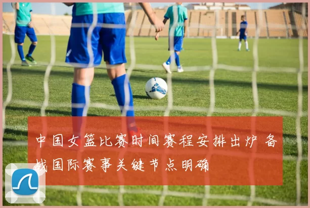 中国女篮比赛时间赛程安排出炉 备战国际赛事关键节点明确