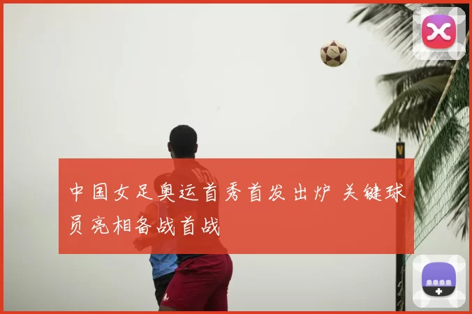 中国女足奥运首秀首发出炉 关键球员亮相备战首战
