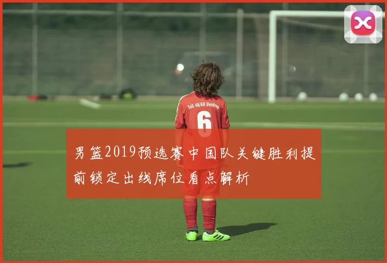 男篮2019预选赛中国队关键胜利提前锁定出线席位看点解析