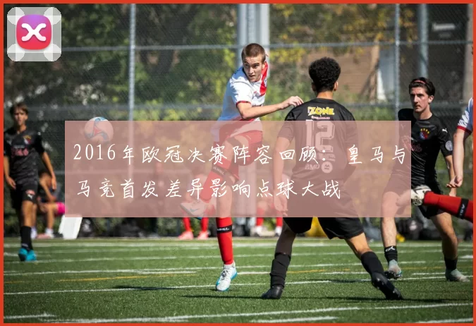 2016年欧冠决赛阵容回顾：皇马与马竞首发差异影响点球大战