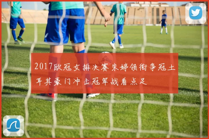 2017欧冠女排决赛朱婷领衔争冠土耳其豪门冲击冠军战看点足