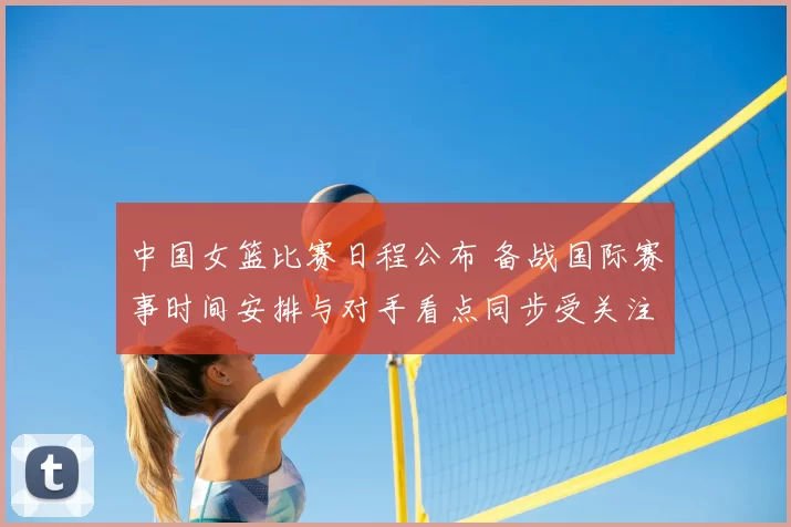 中国女篮比赛日程公布 备战国际赛事时间安排与对手看点同步受关注