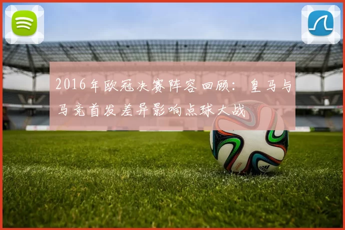 2016年欧冠决赛阵容回顾：皇马与马竞首发差异影响点球大战