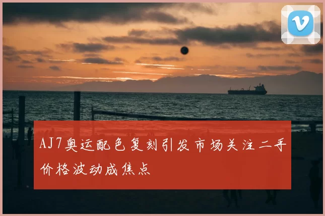 AJ7奥运配色复刻引发市场关注二手价格波动成焦点