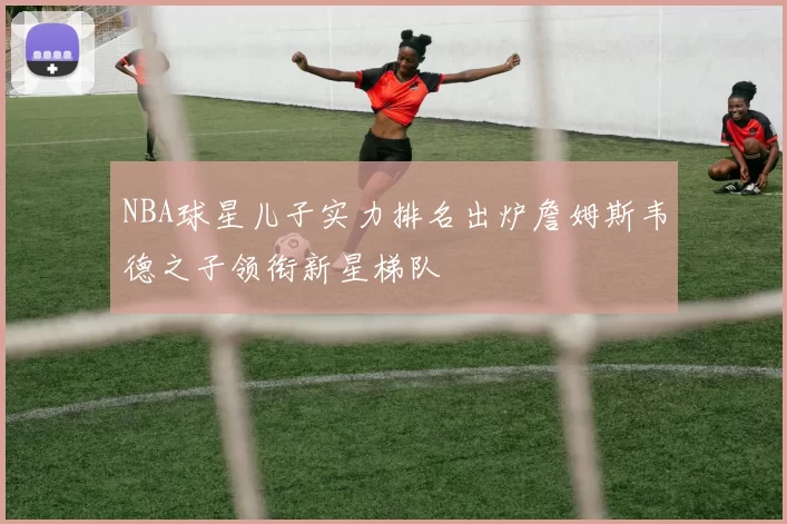 NBA球星儿子实力排名出炉詹姆斯韦德之子领衔新星梯队