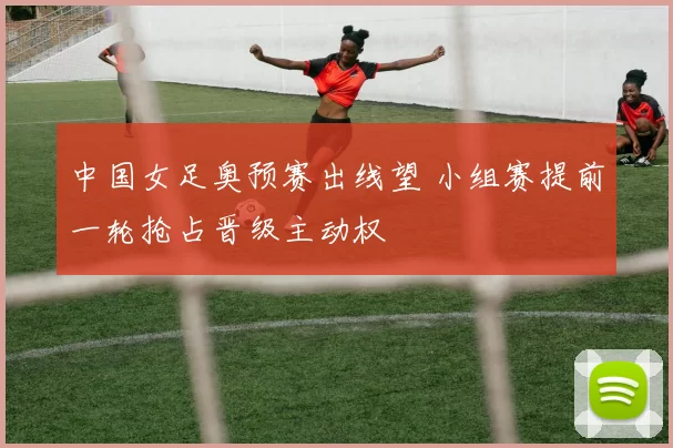 中国女足奥预赛出线望 小组赛提前一轮抢占晋级主动权