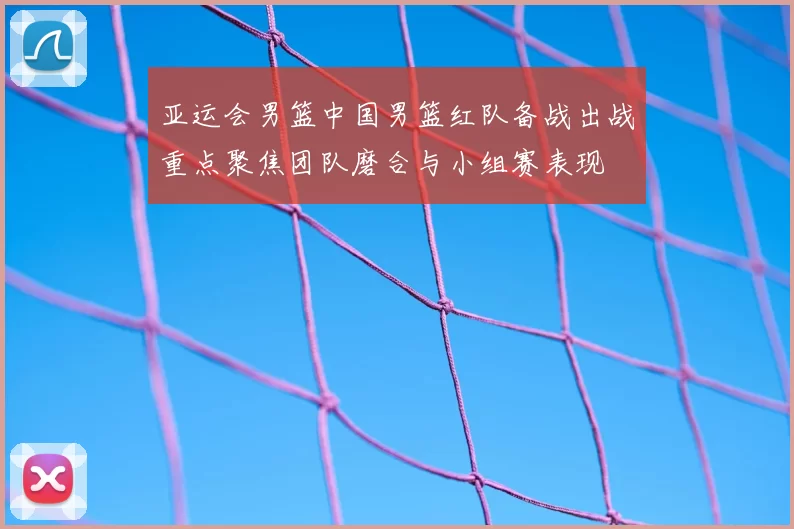亚运会男篮中国男篮红队备战出战重点聚焦团队磨合与小组赛表现