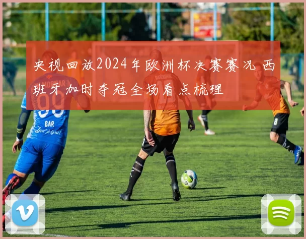 央视回放2024年欧洲杯决赛赛况 西班牙加时夺冠全场看点梳理