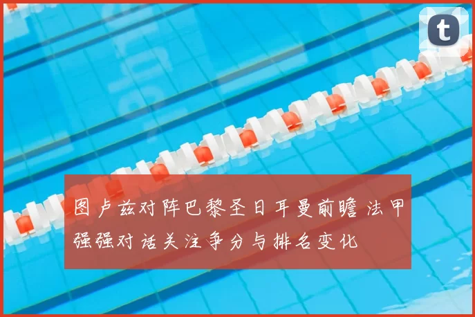 图卢兹对阵巴黎圣日耳曼前瞻 法甲强强对话关注争分与排名变化