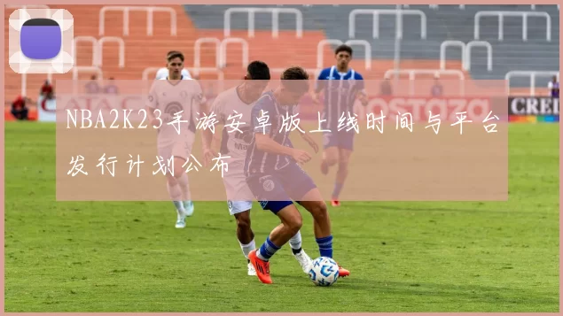 NBA2K23手游安卓版上线时间与平台发行计划公布