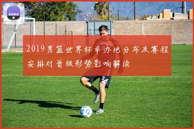 2019男篮世界杯举办地分布及赛程安排对晋级形势影响解读