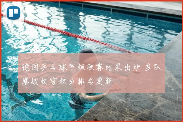 德国乒乓球甲级联赛结果出炉 多队鏖战收官积分排名更新