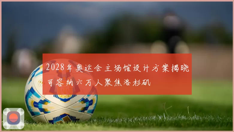 2028年奥运会主场馆设计方案揭晓可容纳六万人聚焦洛杉矶
