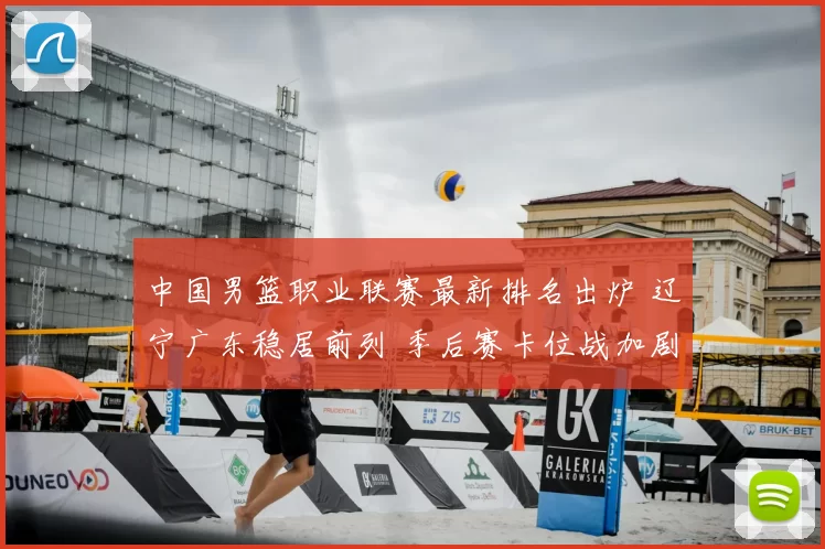 中国男篮职业联赛最新排名出炉 辽宁广东稳居前列 季后赛卡位战加剧