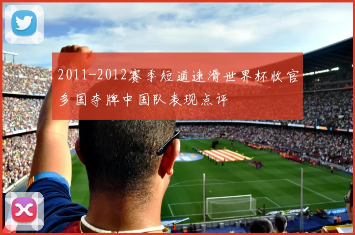 2011-2012赛季短道速滑世界杯收官多国夺牌中国队表现点评