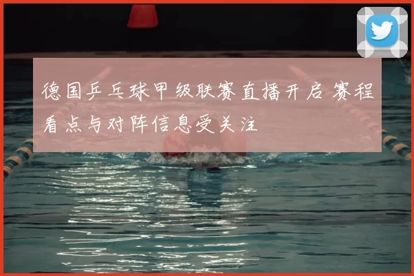德国乒乓球甲级联赛直播开启 赛程看点与对阵信息受关注