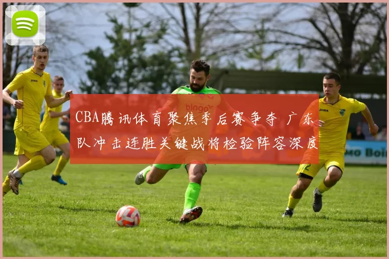 CBA腾讯体育聚焦季后赛争夺 广东队冲击连胜关键战将检验阵容深度