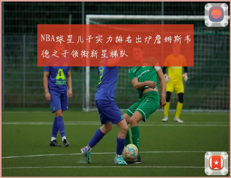 NBA球星儿子实力排名出炉詹姆斯韦德之子领衔新星梯队