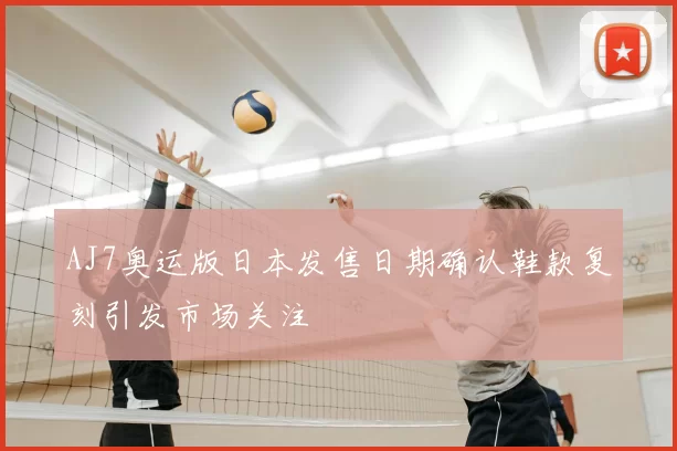 AJ7奥运版日本发售日期确认鞋款复刻引发市场关注