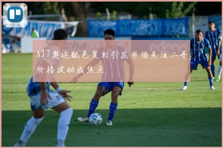 AJ7奥运配色复刻引发市场关注二手价格波动成焦点