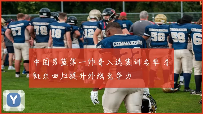 中国男篮第一帅哥入选集训名单 李凯尔回归提升外线竞争力