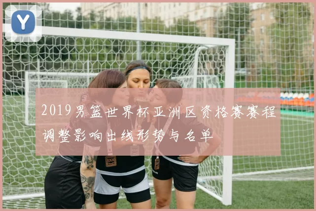 2019男篮世界杯亚洲区资格赛赛程调整影响出线形势与名单