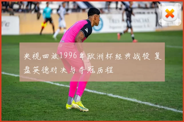央视回放1996年欧洲杯经典战役 复盘英德对决与夺冠历程