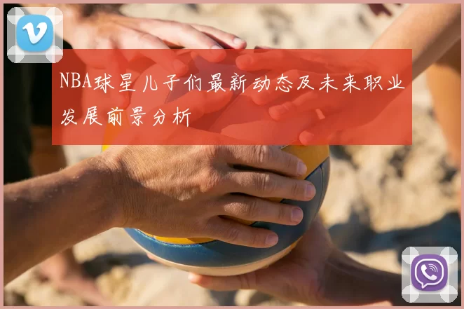 NBA球星儿子们最新动态及未来职业发展前景分析
