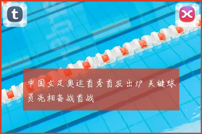中国女足奥运首秀首发出炉 关键球员亮相备战首战
