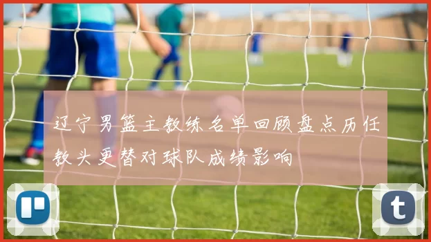 辽宁男篮主教练名单回顾盘点历任教头更替对球队成绩影响