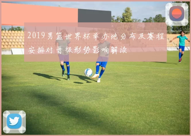 2019男篮世界杯举办地分布及赛程安排对晋级形势影响解读