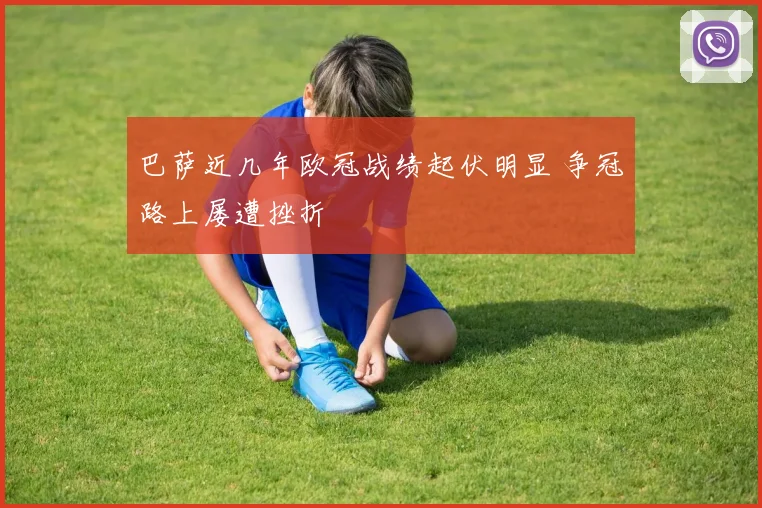 巴萨近几年欧冠战绩起伏明显 争冠路上屡遭挫折