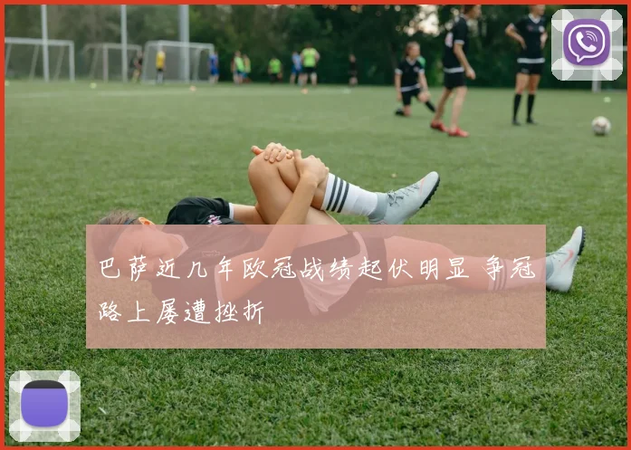 巴萨近几年欧冠战绩起伏明显 争冠路上屡遭挫折