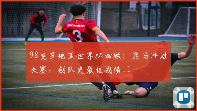98克罗地亚世界杯回顾:黑马冲进决赛,创队史最佳战绩_1