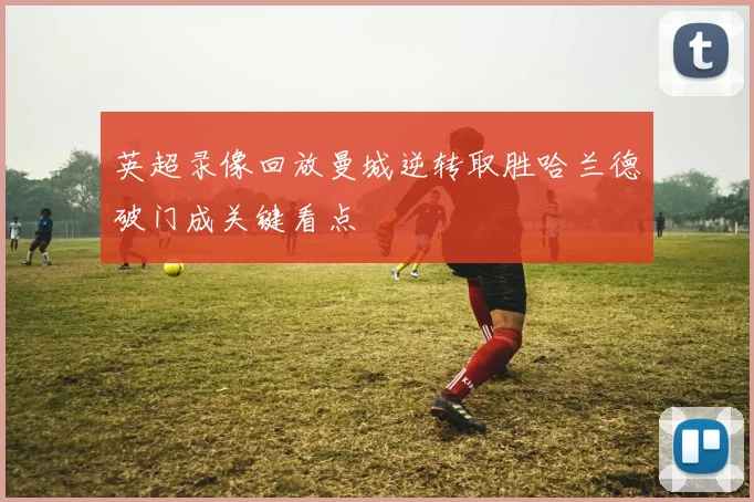 英超录像回放曼城逆转取胜哈兰德破门成关键看点